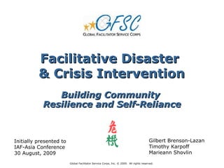 Facilitative Disaster
          & Crisis Intervention
               Building Community
            Resilience and Self-Reliance



Initially presented to                                                                  Gilbert Brenson-Lazan
IAF-Asia Conference                                                                     Timothy Karpoff
30 August, 2009                                                                         Marieann Shovlin

                         Global Facilitator Service Corps, Inc. © 2009. All rights reserved.
 