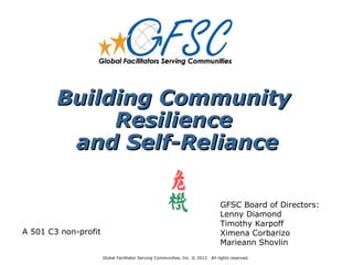Building Community
             Resilience
         and Self-Reliance

                                                                                GFSC Board of Directors:
                                                                                Lenny Diamond
                                                                                Timothy Karpoff
A 501 C3 non-profit                                                             Ximena Corbarizo
                                                                                Marieann Shovlin
                      Global Facilitator Serving Communities, Inc. © 2012. All rights reserved.
 