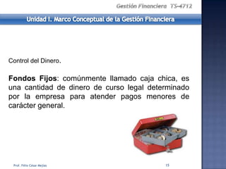 Control del Dinero.

Fondos Fijos: comúnmente llamado caja chica, es
una cantidad de dinero de curso legal determinado
por la empresa para atender pagos menores de
carácter general.




 Prof. Félix César Mejías                 15
 