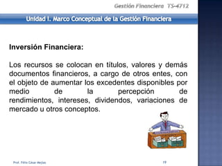 Inversión Financiera:

Los recursos se colocan en títulos, valores y demás
documentos financieros, a cargo de otros entes, con
el objeto de aumentar los excedentes disponibles por
medio         de       la       percepción        de
rendimientos, intereses, dividendos, variaciones de
mercado u otros conceptos.




 Prof. Félix César Mejías                   19
 