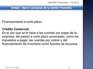 Financiamiento a corto plazo:

Crédito Comercial.
Es el uso que se le hace a las cuentas por pagar de la
empresa, del pasivo a corto plazo acumulado, como los
impuestos a pagar, las cuentas por cobrar y del
financiamiento de inventario como fuentes de recursos.




  Prof. Félix César Mejías                    21
 