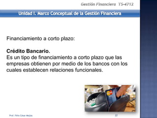 Financiamiento a corto plazo:

Crédito Bancario.
Es un tipo de financiamiento a corto plazo que las
empresas obtienen por medio de los bancos con los
cuales establecen relaciones funcionales.




 Prof. Félix César Mejías                   22
 