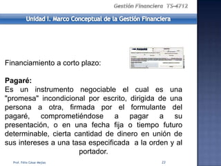 Financiamiento a corto plazo:

Pagaré:
Es un instrumento negociable el cual es una
"promesa" incondicional por escrito, dirigida de una
persona a otra, firmada por el formulante del
pagaré, comprometiéndose a pagar              a su
presentación, o en una fecha fija o tiempo futuro
determinable, cierta cantidad de dinero en unión de
sus intereses a una tasa especificada a la orden y al
                      portador.
  Prof. Félix César Mejías                    23
 