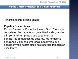 Financiamiento a corto plazo:

Papeles Comerciales
Es una Fuente de Financiamiento a Corto Plazo que
consiste en los pagarés no garantizados de grandes
e importantes empresas que adquieren los
bancos, las compañías de seguros, los fondos de
pensiones y algunas empresas industriales que
desean invertir acorto plazo sus recursos temporales
excedentes.


Prof. Félix César Mejías                     25
 