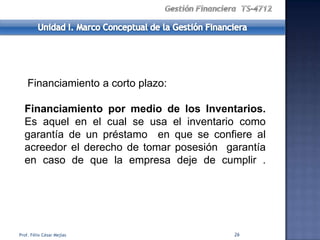 Financiamiento a corto plazo:

  Financiamiento por medio de los Inventarios.
  Es aquel en el cual se usa el inventario como
  garantía de un préstamo en que se confiere al
  acreedor el derecho de tomar posesión garantía
  en caso de que la empresa deje de cumplir .




Prof. Félix César Mejías                  26
 