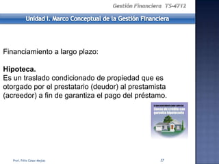 Financiamiento a largo plazo:

Hipoteca.
Es un traslado condicionado de propiedad que es
otorgado por el prestatario (deudor) al prestamista
(acreedor) a fin de garantiza el pago del préstamo.




   Prof. Félix César Mejías                     27
 