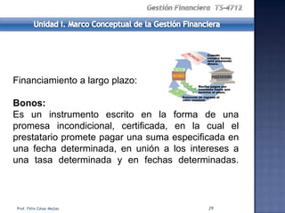Financiamiento a largo plazo:

Bonos:
Es un instrumento escrito en la forma de una
promesa incondicional, certificada, en la cual el
prestatario promete pagar una suma especificada en
una fecha determinada, en unión a los intereses a
una tasa determinada y en fechas determinadas.



Prof. Félix César Mejías                   29
 