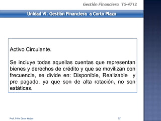 Activo Circulante.

Se incluye todas aquellas cuentas que representan
bienes y derechos de crédito y que se movilizan con
frecuencia, se divide en: Disponible, Realizable y
pre pagado, ya que son de alta rotación, no son
estáticas.




Prof. Félix César Mejías                   32
 
