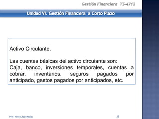 Activo Circulante.

Las cuentas básicas del activo circulante son:
Caja, banco, inversiones temporales, cuentas a
cobrar,   inventarios,   seguros      pagados    por
anticipado, gastos pagados por anticipados, etc.




Prof. Félix César Mejías                    33
 