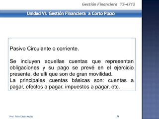 Pasivo Circulante o corriente.

Se incluyen aquellas cuentas que representan
obligaciones y su pago se prevé en el ejercicio
presente, de allí que son de gran movilidad.
La principales cuentas básicas son: cuentas a
pagar, efectos a pagar, impuestos a pagar, etc.




Prof. Félix César Mejías                34
 