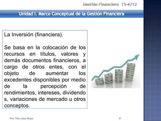 La Inversión (financiera).

Se basa en la colocación de los
recursos en títulos, valores y
demás documentos financieros, a
cargo de otros entes, con el
objeto      de    aumentar      los
excedentes disponibles por medio
de       la     percepción       de
rendimientos, intereses, dividendo
s, variaciones de mercado u otros
conceptos.

  Prof. Félix César Mejías            8
 