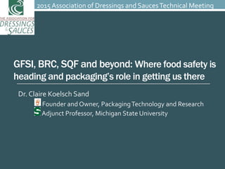 GFSI, BRC, SQF and beyond: Where food safety is
heading and packaging’s role in getting us there
Dr. Claire Koelsch Sand
Founder and Owner, PackagingTechnology and Research
Adjunct Professor, Michigan State University
2015 Association of Dressings and SaucesTechnical Meeting
 