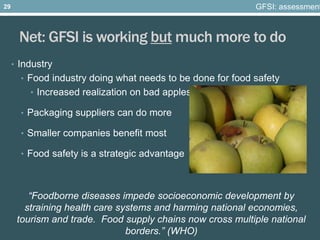 Net: GFSI is working but much more to do
• Industry
• Food industry doing what needs to be done for food safety
• Increased realization on bad apples
• Packaging suppliers can do more
• Smaller companies benefit most
• Food safety is a strategic advantage
“Foodborne diseases impede socioeconomic development by
straining health care systems and harming national economies,
tourism and trade. Food supply chains now cross multiple national
borders.” (WHO)
GFSI: assessment29
 