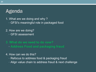 Agenda
1. What are we doing and why ?
• GFSI’s meaningful role in packaged food
2. How are we doing?
• GFSI assessment
3. What do we need to do now?
• Address Food and packaging fraud
4. How can we do this?
• Refocus to address food & packaging fraud
• Align value chain to address fraud & next challenge
31
 