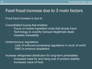Food fraud increase due to 3 main factors
Food fraud increase is due to:
Consolidated buying that enables:
• Focus on lowest ingredient costs that tempts fraud
• Technology to covertly transact illegitimate deals
• Impedes traceability
Unharmonious regulations
• Lack of enforced processing regulations in much of world
• GMO to produce bioplastics
Increase refrigerated distribution for long-term perishables
• Increased need for and rising cost of product stability
• Increased value of food
Food fraud-what’s now36
 