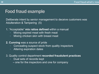 Food fraud example
Deliberate intent by senior management to deceive customers was
Adulteration & Tampering (5)
1. “Acceptable” mix ratios defined within a manual
• Mixing expired meat with fresh meat
• Mixing chicken skin with breast meat
2. Cunning was a source of pride
• Concealing suspect stock from quality inspectors
• Altering expiration dates
3. Quality control department recorded fraudulent practices
• Dual sets of records kept
– one for the inspectors and one for company
Food fraud-what’s now39
 