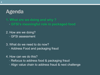 Agenda
1. What are we doing and why ?
• GFSI’s meaningful role in packaged food
2. How are we doing?
• GFSI assessment
3. What do we need to do now?
• Address Food and packaging fraud
4. How can we do this?
• Refocus to address food & packaging fraud
• Align value chain to address fraud & next challenge
4
 
