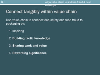 Connect tangibly within value chain
Use value chain to connect food safety and food fraud to
packaging by:
1. Inspiring
2. Building tactic knowledge
3. Sharing work and value
4. Rewarding significance
Align value chain to address fraud & next
challenge
62
 