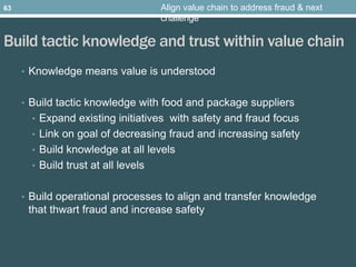 Build tactic knowledge and trust within value chain
• Knowledge means value is understood
• Build tactic knowledge with food and package suppliers
• Expand existing initiatives with safety and fraud focus
• Link on goal of decreasing fraud and increasing safety
• Build knowledge at all levels
• Build trust at all levels
• Build operational processes to align and transfer knowledge
that thwart fraud and increase safety
Align value chain to address fraud & next
challenge
63
 