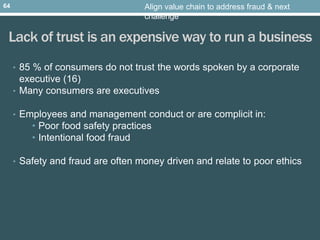 Lack of trust is an expensive way to run a business
• 85 % of consumers do not trust the words spoken by a corporate
executive (16)
• Many consumers are executives
• Employees and management conduct or are complicit in:
• Poor food safety practices
• Intentional food fraud
• Safety and fraud are often money driven and relate to poor ethics
Align value chain to address fraud & next
challenge
64
 