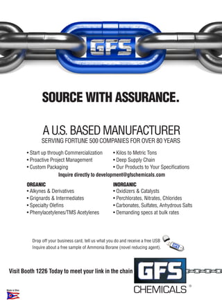 SOURCE WITH ASSURANCE.

                      A U.S. BASed mAnUfActUrer
                      Serving fOrtUne 500 cOmpAnieS fOr Over 80 YeArS
               • Start up through Commercialization       • Kilos to Metric Tons
               • Proactive Project Management             • Deep Supply Chain
               • Custom Packaging                         • Our Products to Your Specifications
                               Inquire directly to development@gfschemicals.com
               ORGANIC                                       INORGANIC
               • Alkynes & Derivatives                       • Oxidizers & Catalysts
               • Grignards & Intermediates                   • Perchlorates, Nitrates, Chlorides
               • Specialty Olefins                           • Carbonates, Sulfates, Anhydrous Salts
               • Phenylacetylenes/TMS Acetylenes             • Demanding specs at bulk rates




                 Drop off your business card, tell us what you do and receive a free USB
                 Inquire about a free sample of Ammonia Borane (novel reducing agent).




  Visit Booth 1226 Today to meet your link in the chain

                                                                                                  ®
Made in Ohio
                                                                        CHEMICALS �
 