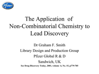 The Application  of  Non-Combinatorial Chemistry to Lead Discovery Dr Graham F. Smith Library Design and Production Group Pfizer Global R & D Sandwich, UK See Drug Discovery Today, 2001, volume  6, No. 15, p779-785 