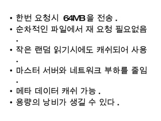 한번 요청시  64MB 을 전송 . 순차적인 파일에서 재 요청 필요없음 . 작은 랜덤 읽기시에도 캐쉬되어 사용 . 마스터 서버와 네트워크 부하를 줄임 . 메타 데이터 캐쉬 가능 . 용량의 낭비가 생길 수 있다 . 