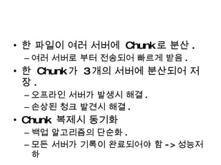 한 파일이 여러 서버에  Chunk 로 분산 . 여러 서버로 부터 전송되어 빠르게 받음 . 한  Chunk 가  3 개의 서버에 분산되어 저장 . 오프라인 서버가 발생시 해결 . 손상된 청크 발견시 해결 . Chunk  복제시 동기화 백업 알고리즘의 단순화 . 모든 서버가 기록이 완료되어야 함 -> 성능저하 