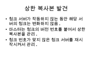 상한 복사본 발견 청크 서버가 작동하지 않는 동안 해당 서버의 청크는 변화하지 않음 . 마스터는 청크의 버전 번호를 붙여서 상한 복사본을 관리 . 청크 번호가 맞지 않은 청크 서버를 재시작시켜서 관리 . 