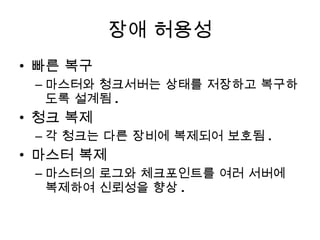 장애 허용성 빠른 복구 마스터와 청크서버는 상태를 저장하고 복구하도록 설계됨 . 청크 복제 각 청크는 다른 장비에 복제되어 보호됨 . 마스터 복제 마스터의 로그와 체크포인트를 여러 서버에 복제하여 신뢰성을 향상 . 