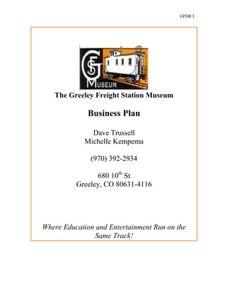 GFSM 1




   The Greeley Freight Station Museum

             Business Plan

              Dave Trussell
            Michelle Kempema

              (970) 392-2934

                680 10th St
          Greeley, CO 80631-4116




Where Education and Entertainment Run on the
                Same Track!
 