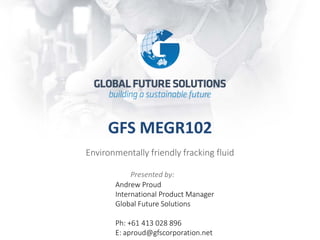 GFS MEGR102
Environmentally friendly fracking fluid
Presented by:
Andrew Proud
International Product Manager
Global Future Solutions
Ph: +61 413 028 896
E: aproud@gfscorporation.net
 