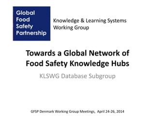Towards a Global Network of
Food Safety Knowledge Hubs
KLSWG Database Subgroup
Knowledge & Learning Systems
Working Group
GFSP Denmark Working Group Meetings, April 24-26, 2014
 