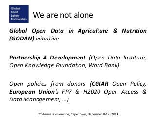 We are not alone
Global Open Data in Agriculture & Nutrition
(GODAN) initiative
Partnership 4 Development (Open Data Institute,
Open Knowledge Foundation, Word Bank)
Open policies from donors (CGIAR Open Policy,
European Union’s FP7 & H2020 Open Access &
Data Management, …)
3rd Annual Conference, Cape Town, December 8-12, 2014
 