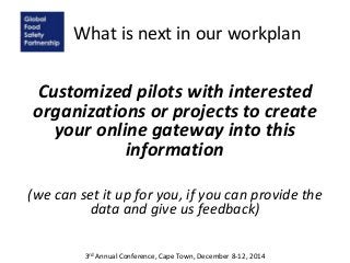 What is next in our workplan
Customized pilots with interested
organizations or projects to create
your online gateway into this
information
(we can set it up for you, if you can provide the
data and give us feedback)
3rd Annual Conference, Cape Town, December 8-12, 2014
 