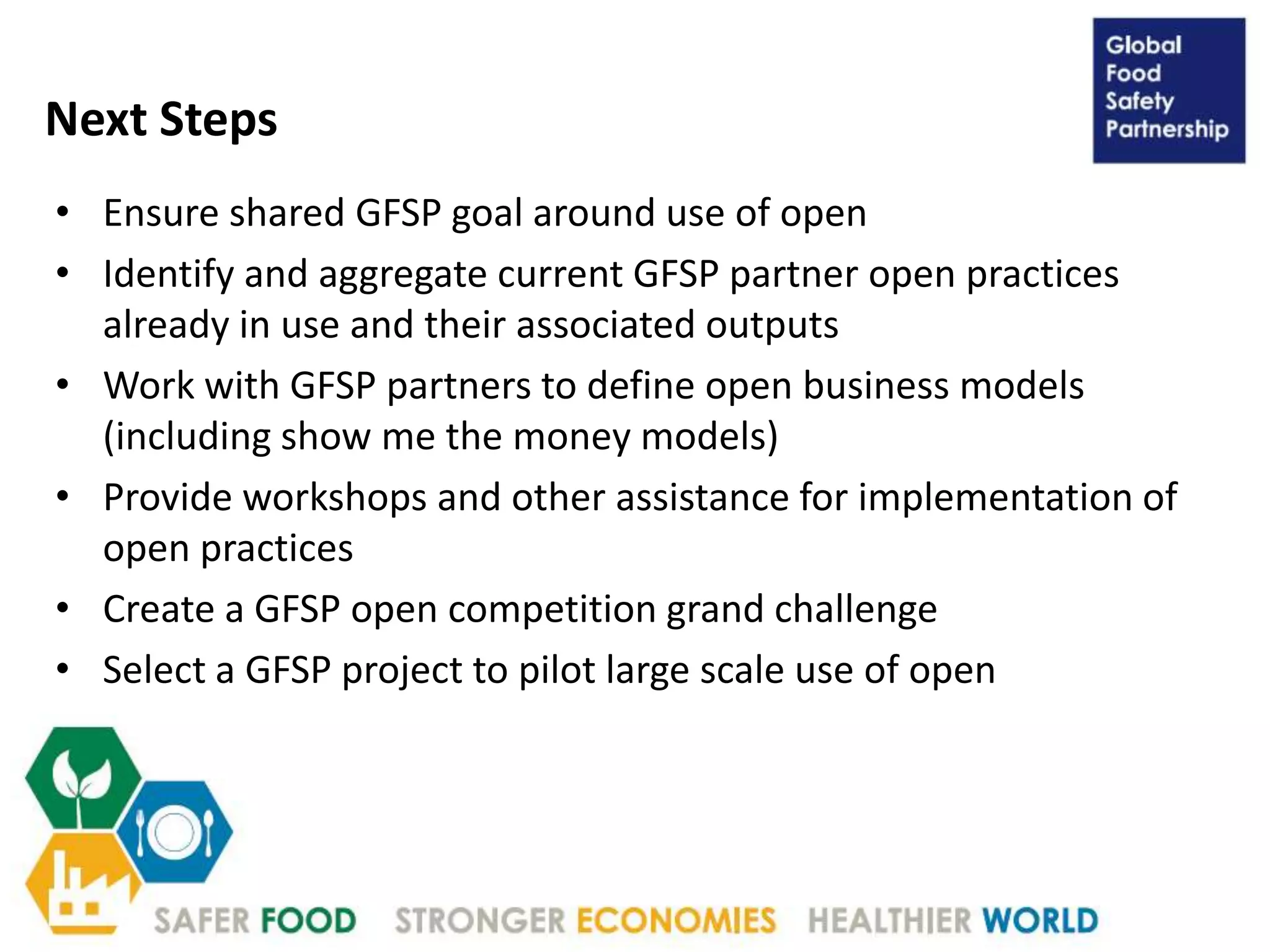 Next Steps
• Ensure shared GFSP goal around use of open
• Identify and aggregate current GFSP partner open practices
already in use and their associated outputs
• Work with GFSP partners to define open business models
(including show me the money models)
• Provide workshops and other assistance for implementation of
open practices
• Create a GFSP open competition grand challenge
• Select a GFSP project to pilot large scale use of open
 