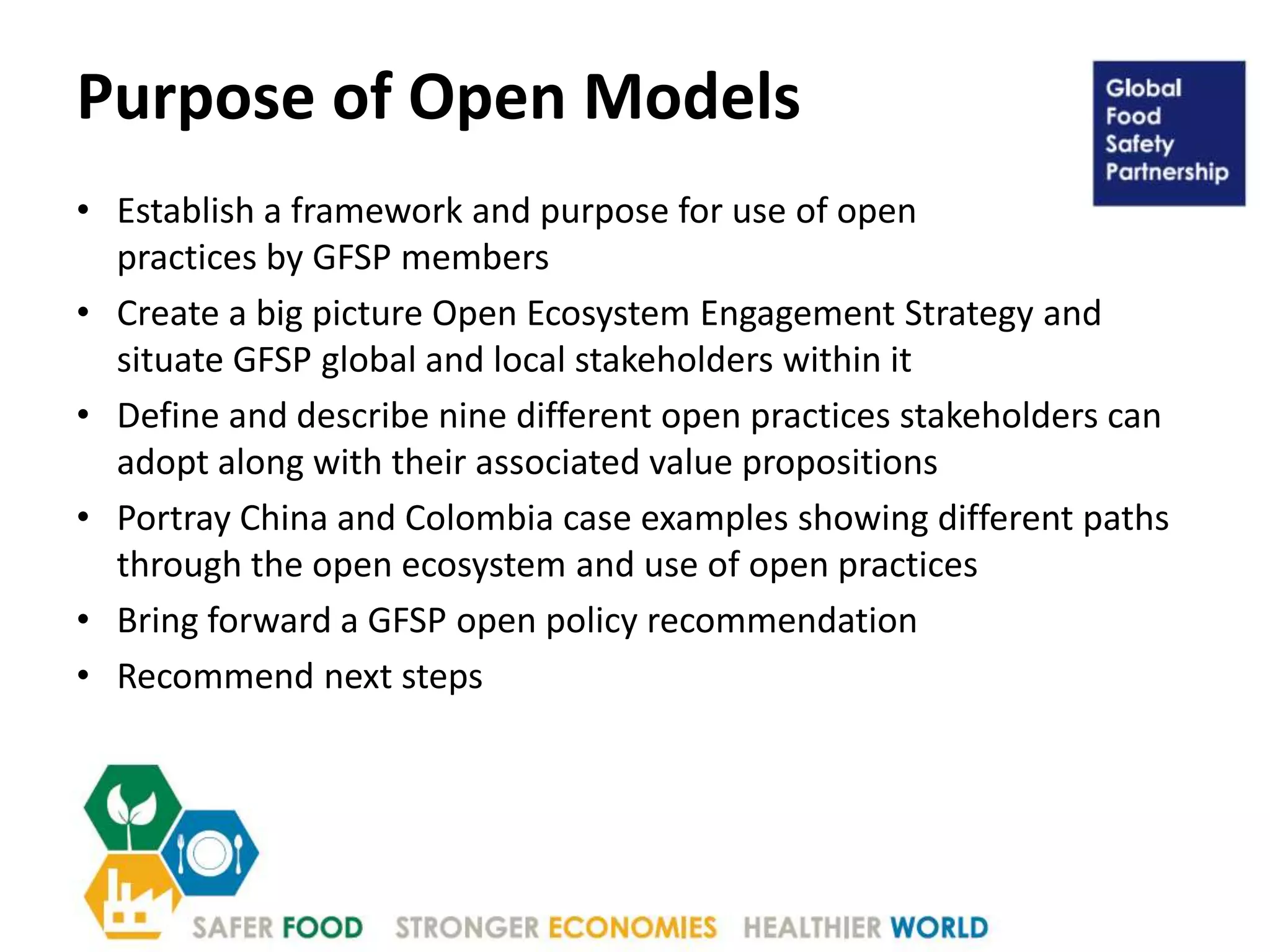 Purpose of Open Models
• Establish a framework and purpose for use of open
practices by GFSP members
• Create a big picture Open Ecosystem Engagement Strategy and
situate GFSP global and local stakeholders within it
• Define and describe nine different open practices stakeholders can
adopt along with their associated value propositions
• Portray China and Colombia case examples showing different paths
through the open ecosystem and use of open practices
• Bring forward a GFSP open policy recommendation
• Recommend next steps
 