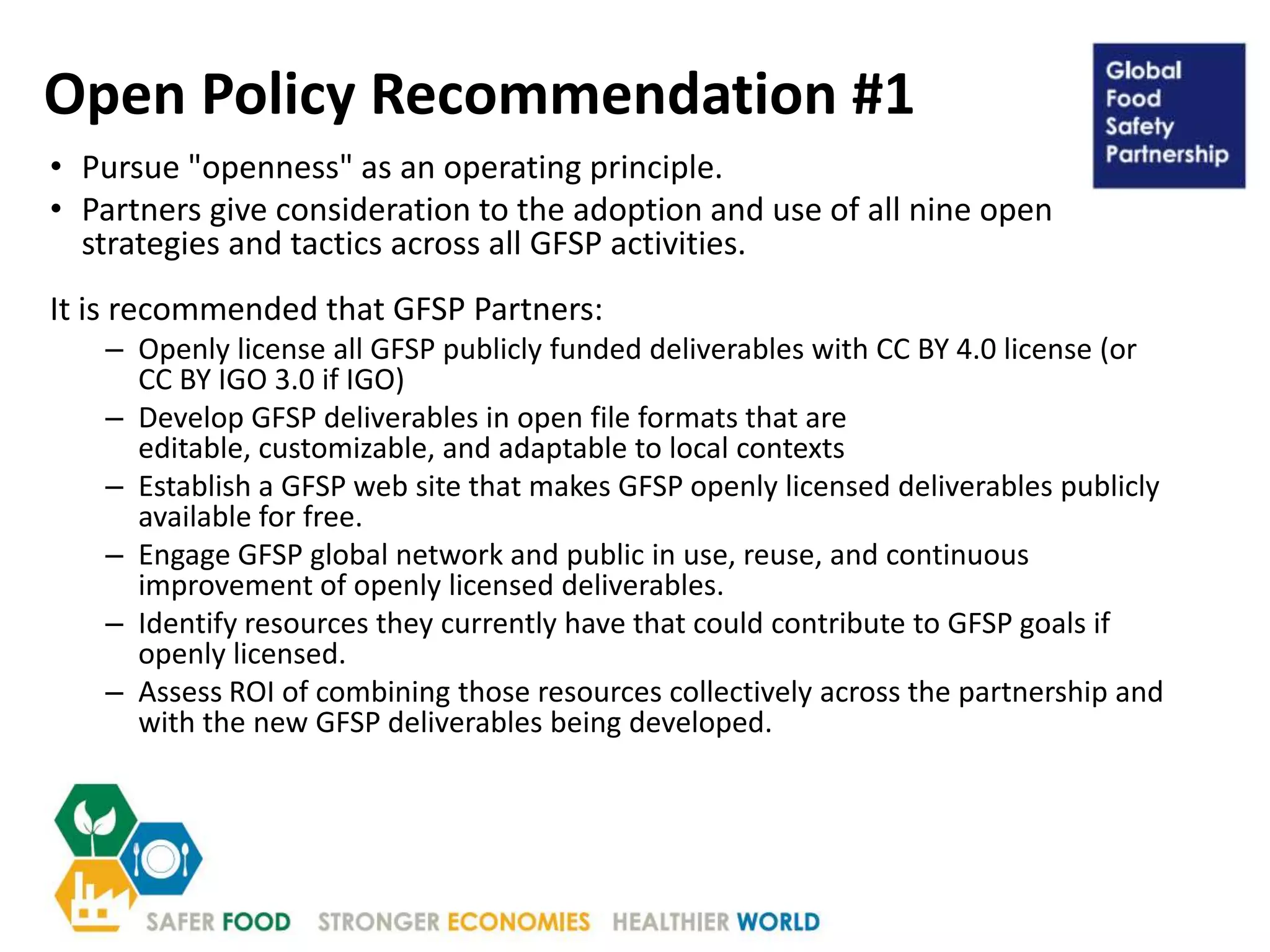 Open Policy Recommendation #1
• Pursue "openness" as an operating principle.
• Partners give consideration to the adoption and use of all nine open
strategies and tactics across all GFSP activities.
It is recommended that GFSP Partners:
– Openly license all GFSP publicly funded deliverables with CC BY 4.0 license (or
CC BY IGO 3.0 if IGO)
– Develop GFSP deliverables in open file formats that are
editable, customizable, and adaptable to local contexts
– Establish a GFSP web site that makes GFSP openly licensed deliverables publicly
available for free.
– Engage GFSP global network and public in use, reuse, and continuous
improvement of openly licensed deliverables.
– Identify resources they currently have that could contribute to GFSP goals if
openly licensed.
– Assess ROI of combining those resources collectively across the partnership and
with the new GFSP deliverables being developed.
 