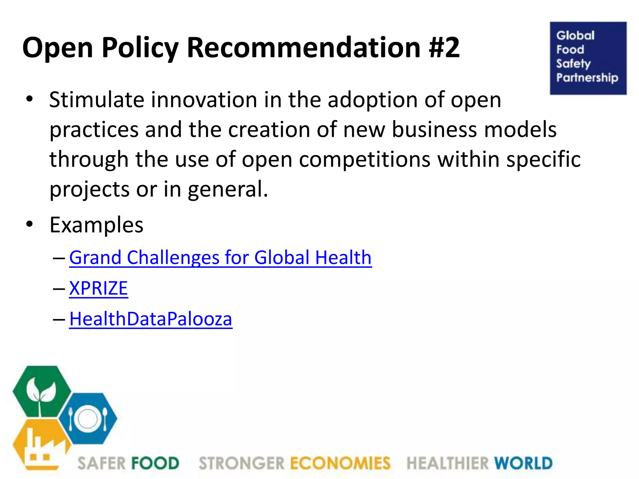 Open Policy Recommendation #2
• Stimulate innovation in the adoption of open
practices and the creation of new business models
through the use of open competitions within specific
projects or in general.
• Examples
– Grand Challenges for Global Health
– XPRIZE
– HealthDataPalooza
 