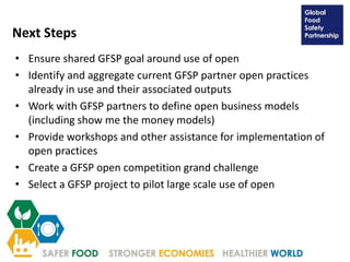 Next Steps
• Ensure shared GFSP goal around use of open
• Identify and aggregate current GFSP partner open practices
already in use and their associated outputs
• Work with GFSP partners to define open business models
(including show me the money models)
• Provide workshops and other assistance for implementation of
open practices
• Create a GFSP open competition grand challenge
• Select a GFSP project to pilot large scale use of open
 
