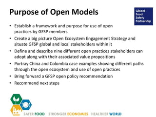 Purpose of Open Models
• Establish a framework and purpose for use of open
practices by GFSP members
• Create a big picture Open Ecosystem Engagement Strategy and
situate GFSP global and local stakeholders within it
• Define and describe nine different open practices stakeholders can
adopt along with their associated value propositions
• Portray China and Colombia case examples showing different paths
through the open ecosystem and use of open practices
• Bring forward a GFSP open policy recommendation
• Recommend next steps
 