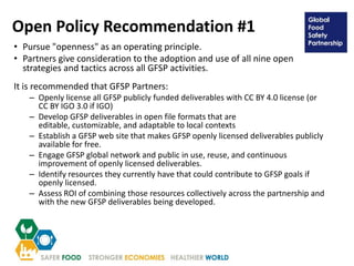 Open Policy Recommendation #1
• Pursue "openness" as an operating principle.
• Partners give consideration to the adoption and use of all nine open
strategies and tactics across all GFSP activities.
It is recommended that GFSP Partners:
– Openly license all GFSP publicly funded deliverables with CC BY 4.0 license (or
CC BY IGO 3.0 if IGO)
– Develop GFSP deliverables in open file formats that are
editable, customizable, and adaptable to local contexts
– Establish a GFSP web site that makes GFSP openly licensed deliverables publicly
available for free.
– Engage GFSP global network and public in use, reuse, and continuous
improvement of openly licensed deliverables.
– Identify resources they currently have that could contribute to GFSP goals if
openly licensed.
– Assess ROI of combining those resources collectively across the partnership and
with the new GFSP deliverables being developed.
 