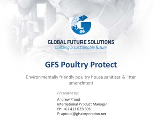 GFS Poultry Protect 
Environmentally friendly poultry house sanitizer & litter amendment 
Presented by: 
Andrew Proud International Product Manager Ph: +61 413 028 896 E: aproud@gfscorporation.net  