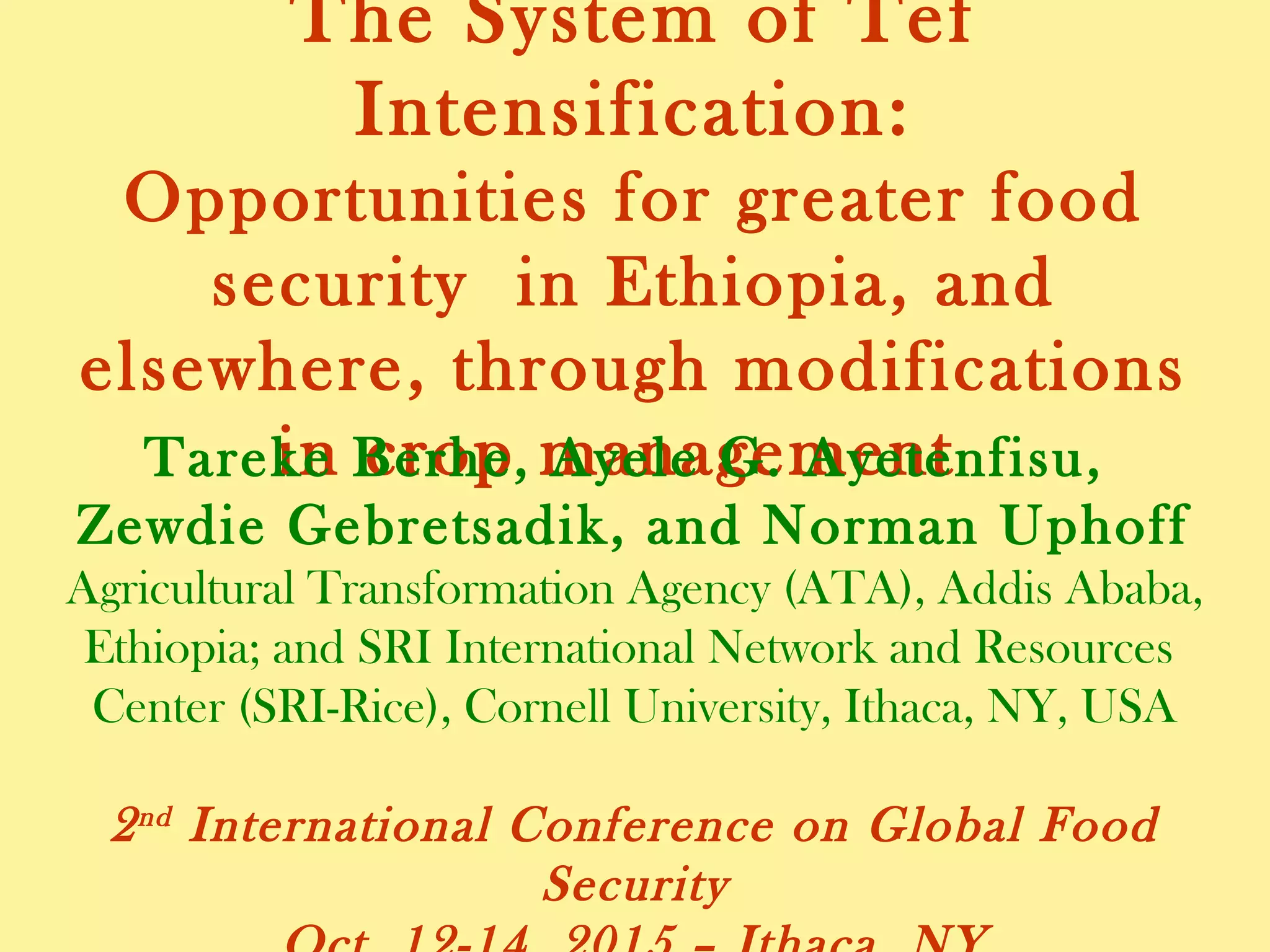 The System of Tef Intensification:
Opportunities for greater food security in
Ethiopia, and elsewhere, through
modifications in crop management
Tareke Berhe, Ayele G. Ayetenfisu,
Zewdie Gebretsadik, and Norman Uphoff
Agricultural Transformation Agency (ATA), Addis Ababa,
Ethiopia; and SRI International Network and Resources
Center (SRI-Rice), Cornell University, Ithaca, NY, USA
2nd International Conference on Global Food Security
Oct. 12-14, 2015 – Ithaca, NY
 