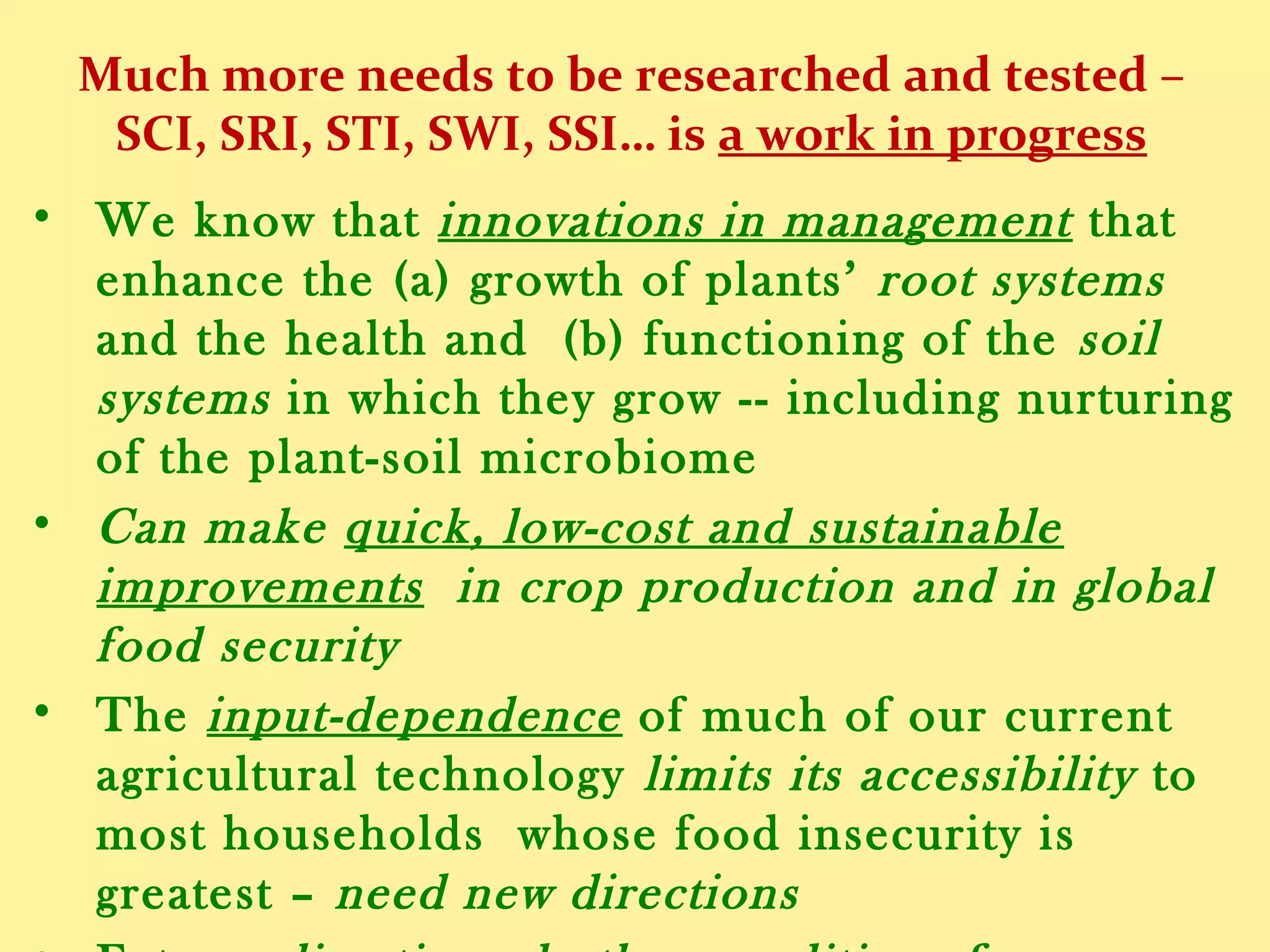 Much more needs to be researched and tested –
SCI, SRI, STI, SWI, SSI… is a work in progress
• We know that innovations in management which
enhance (a) the growth of plants’ root systems and their
health, and (b) the functioning of the soil systems in
which they grow -- including nurturing of the plant-soil
microbiome --
• Can make quick, low-cost and sustainable improvements
in crop production and in global food security
• The input-dependence of most our current agricultural
technology limits its accessibility to most households
whose food insecurity is greatest  need new directions
• Future climatic and other conditions for agriculture will
be quite different from those of the 20th century, so our
 