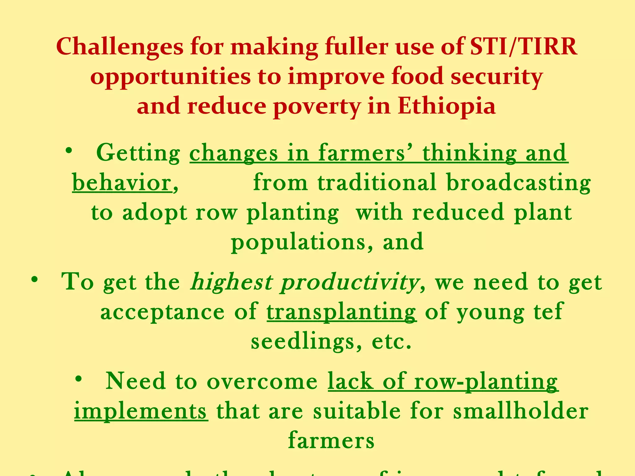 Challenges for making fuller use of STI/TIRR
opportunities to improve food security
and reduce poverty in Ethiopia
• We need to get farmers to change their thinking and
behavior from traditional broadcasting to adopting
row planting with reduced plant populations, and
• For the highest productivity, we need to get farmers to
take up the transplanting of young tef seedlings, etc.
• We need to overcome also the lack of row-planting
implements that are suitable for smallholder farmers
• Also, should remedy the shortage of improved tef seed
suitable for different agroecological regions of Ethiopia
 