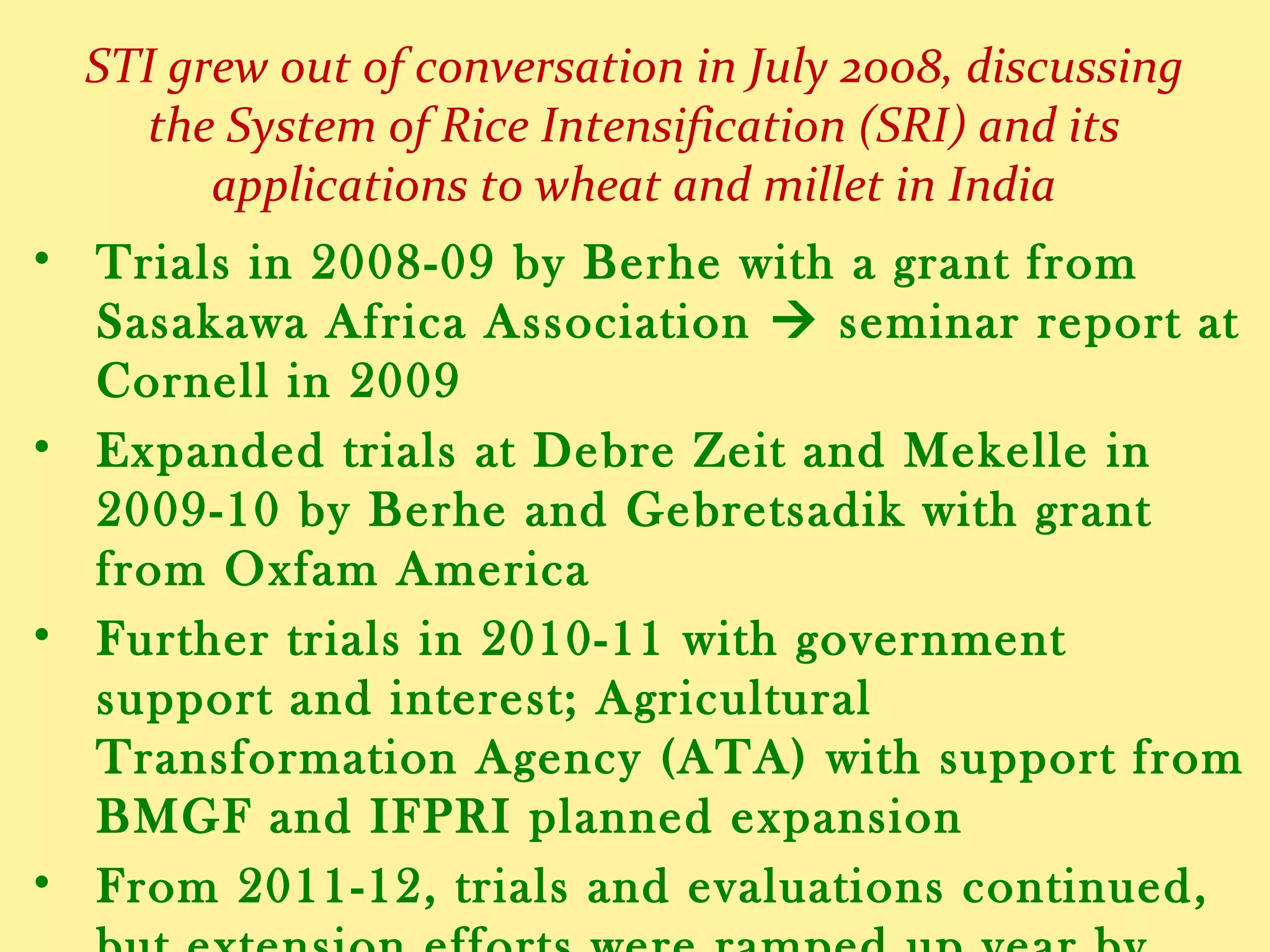STI grew out of conversation in July 2008, discussing
the System of Rice Intensification (SRI) and its
applications to wheat and finger millet in India
• Trials in 2008-09 by Berhe with a grant from Sasakawa
Africa Association  seminar report at Cornell in 2009
• Expanded trials at Debre Zeit and Mekelle in 2009-10 by
Berhe and Gebretsadik with a grant from Oxfam America
• Further trials in 2010-11 with government support and
interest; Agricultural Transformation Agency (ATA) with
support from BMGF and IFPRI planned expansion
• From 2011-12, trials and evaluations continued, with
extension efforts ramped up year by year
• By 2014-15, farmer use reached 2.2 million with goal set
of >5 million farmers using STI methods within 2-3 years
 
