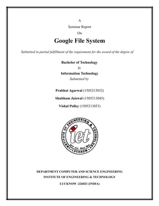 A
Seminar Report
On
Google File System
Submitted in partial fulfillment of the requirement for the award of the degree of
Bachelor of Technology
In
Information Technology
Submitted by
Prabhat Agarwal (1505213032)
Shubham Jaiswal (1505213045)
Vishal Polley (1505213053)
DEPARTMENT COMPUTER AND SCIENCE ENGINEERING
INSTITUTE OF ENGINEERING & TECHNOLOGY
LUCKNOW -226021 (INDIA)
 