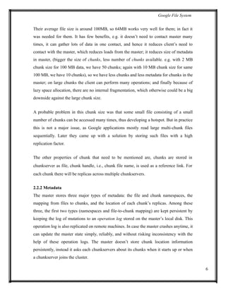 Google File System
Their average file size is around 100MB, so 64MB works very well for them; in fact it
was needed for them. It has few benefits, e.g. it doesn’t need to contact master many
times, it can gather lots of data in one contact, and hence it reduces client’s need to
contact with the master, which reduces loads from the master; it reduces size of metadata
in master, (bigger the size of chunks, less number of chunks available. e.g. with 2 MB
chunk size for 100 MB data, we have 50 chunks; again with 10 MB chunk size for same
100 MB, we have 10 chunks), so we have less chunks and less metadata for chunks in the
master; on large chunks the client can perform many operations; and finally because of
lazy space allocation, there are no internal fragmentation, which otherwise could be a big
downside against the large chunk size.
A probable problem in this chunk size was that some small file consisting of a small
number of chunks can be accessed many times, thus developing a hotspot. But in practice
this is not a major issue, as Google applications mostly read large multi-chunk files
sequentially. Later they came up with a solution by storing such files with a high
replication factor.
The other properties of chunk that need to be mentioned are, chunks are stored in
chunkserver as file, chunk handle, i.e., chunk file name, is used as a reference link. For
each chunk there will be replicas across multiple chunkservers.
2.2.2 Metadata
The master stores three major types of metadata: the file and chunk namespaces, the
mapping from files to chunks, and the location of each chunk’s replicas. Among these
three, the first two types (namespaces and file-to-chunk mapping) are kept persistent by
keeping the log of mutations to an operation log stored on the master’s local disk. This
operation log is also replicated on remote machines. In case the master crashes anytime, it
can update the master state simply, reliably, and without risking inconsistency with the
help of these operation logs. The master doesn’t store chunk location information
persistently, instead it asks each chunkservers about its chunks when it starts up or when
a chunkserver joins the cluster.
6
 