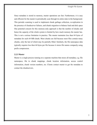 Google File System
Since metadata is stored in memory, master operations are fast. Furthermore, it is easy
and efficient for the master to periodically scan through its entire state in the background.
This periodic scanning is used to implement chunk garbage collection, re-replication in
the presence of chunkserver failures, and chunk migration to balance load and disk space
One potential concern for this memory-only approach is that the number of chunks and
hence the capacity of the whole system is limited by how much memory the master has.
This is not a serious limitation in practice. The master maintains less than 64 bytes of
metadata for each 64 MB chunk. Most chunks are full because most files contain many
chunks, only the last of which may be partially filled. Similarly, the file namespace data
typically requires less then 64 bytes per file because it stores file names compactly using
prefix compression.
2.2.3 Master
Master is a single process running on a separate machine that stores all metadata, e.g. file
namespace, file to chunk mappings, chunk location information, access control
information, chunk version numbers, etc. Clients contact master to get the metadata to
contact the chunkservers.
7
 